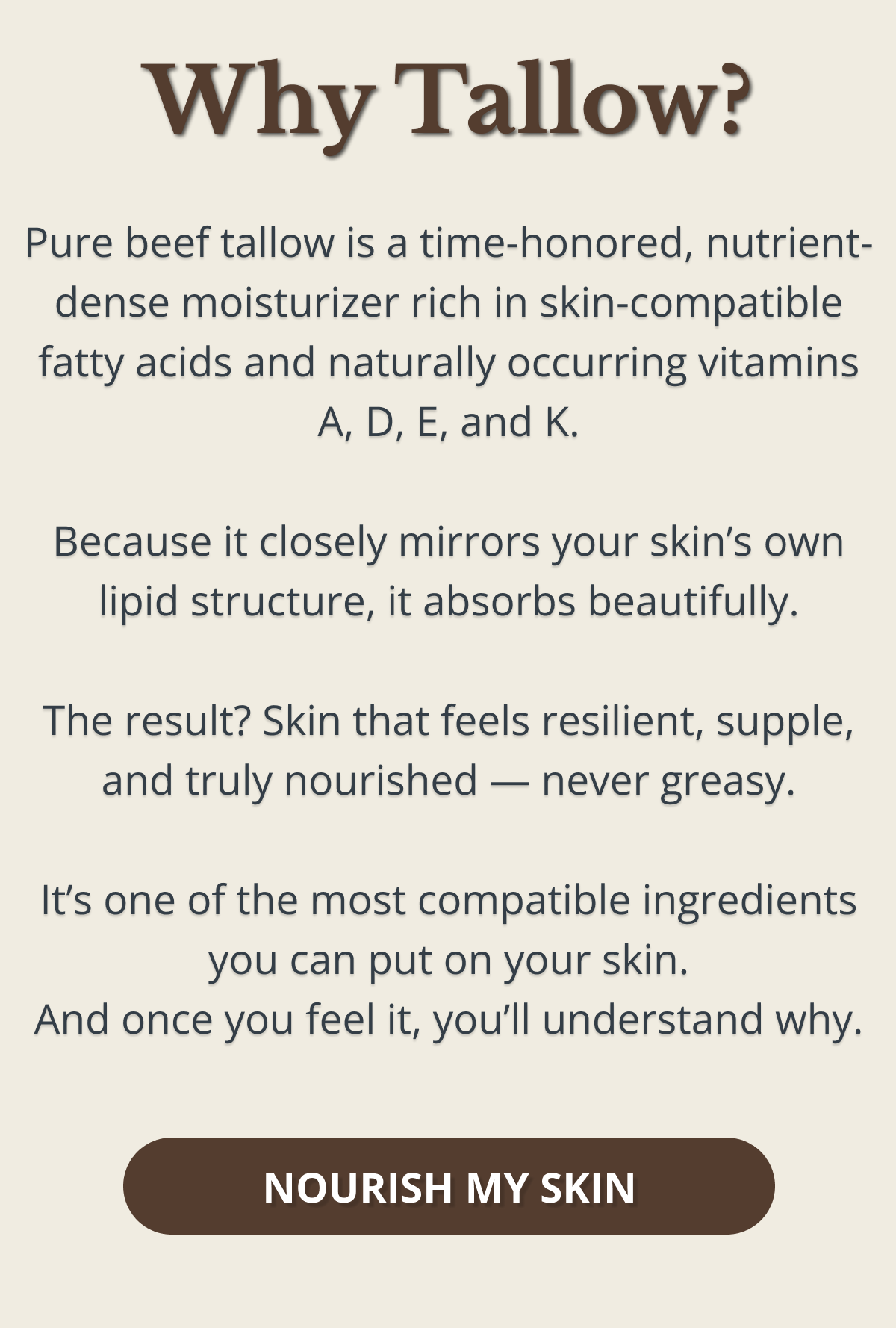 Why Tallow? Pure beef tallow is a time-honored, nutrient-dense moisturizer rich in skin-compatible fatty acids and naturally occurring vitamins A, D, E, and K.  Because it closely mirrors your skin’s own lipid structure, it absorbs beautifully.  The result? Skin that feels resilient, supple, and truly nourished — never greasy.  It’s one of the most compatible ingredients you can put on your skin. And once you feel it, you’ll understand why. NOURISH MY SKIN 