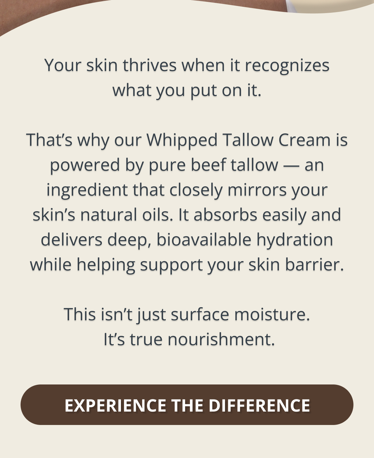 Your skin thrives when it recognizes what you put on it.  That’s why our Whipped Tallow Cream is powered by grass-fed beef tallow — an ingredient that closely mirrors your skin’s natural oils. It absorbs easily and delivers deep, bioavailable hydration while helping support your skin barrier.  This isn’t just surface moisture.  It’s true nourishment. EXPERIENCE THE DIFFERENCE 