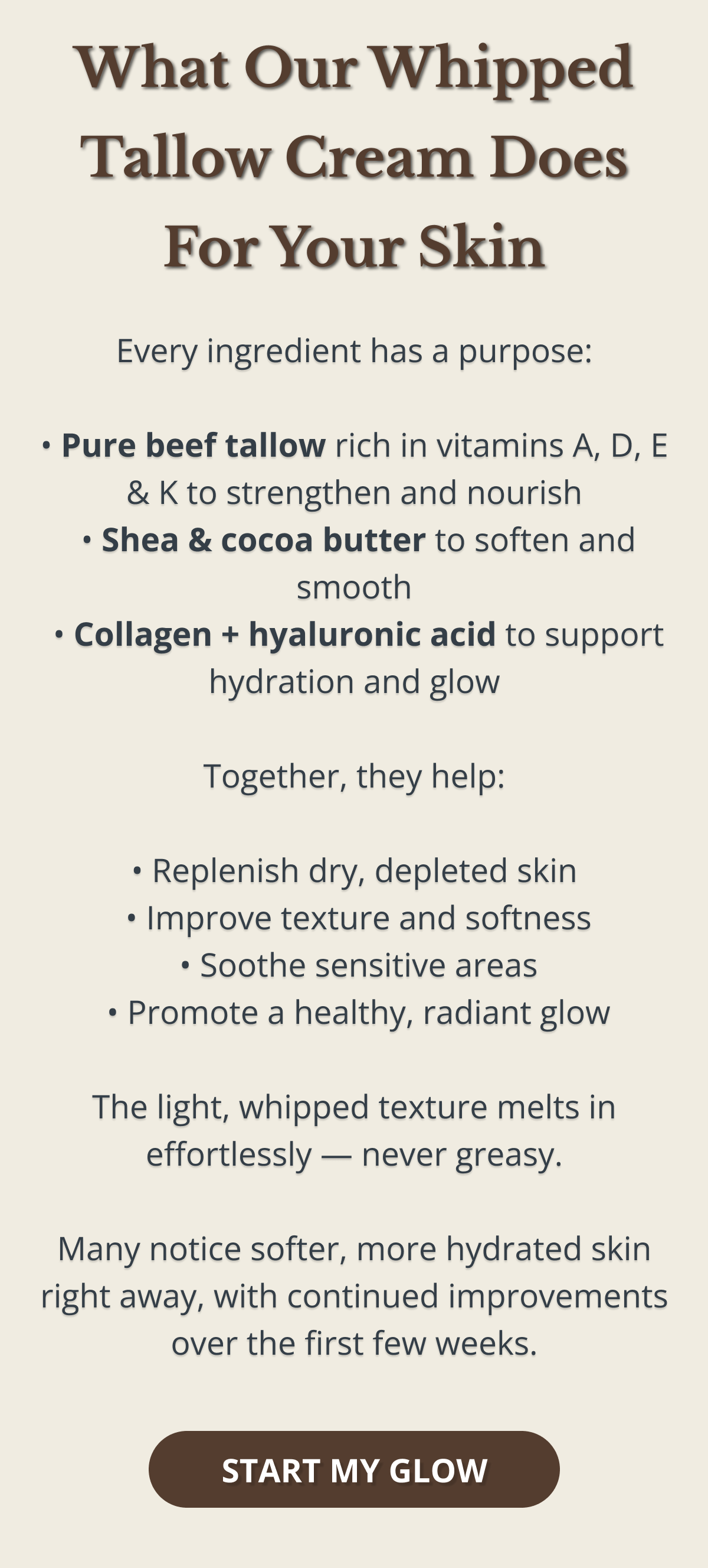 What Our Whipped Tallow Cream Does for Your Skin Every ingredient has a purpose:  • Grass-fed tallow rich in vitamins A, D, E & K to strengthen and nourish  • Shea & cocoa butter to soften and smooth  • Collagen + hyaluronic acid to support hydration and glow  Together, they help:  • Replenish dry, depleted skin  • Improve texture and softness  • Soothe sensitive areas  • Promote a healthy, radiant glow  The light, whipped texture melts in effortlessly — never greasy.  Many notice softer, more hydrated skin right away, with continued improvements over the first few weeks. START MY GLOW 