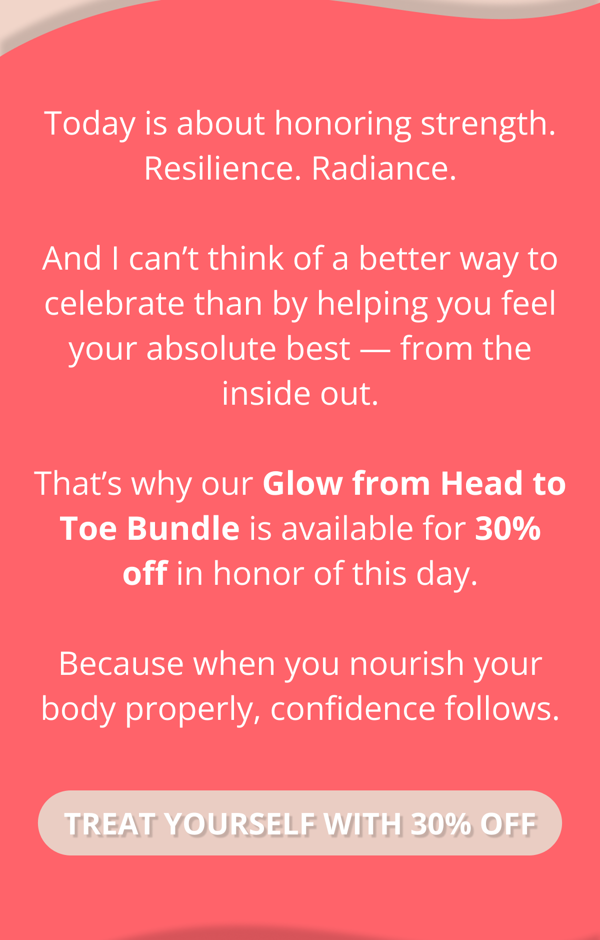 Today is about honoring strength. Resilience. Radiance.  And I can’t think of a better way to celebrate than by helping you feel your absolute best — from the inside out.  That’s why our Glow from Head to Toe Bundle is available for 30% off in honor of this day.  Because when you nourish your body properly, confidence follows. TREAT YOURSELF WITH 30% OFF 