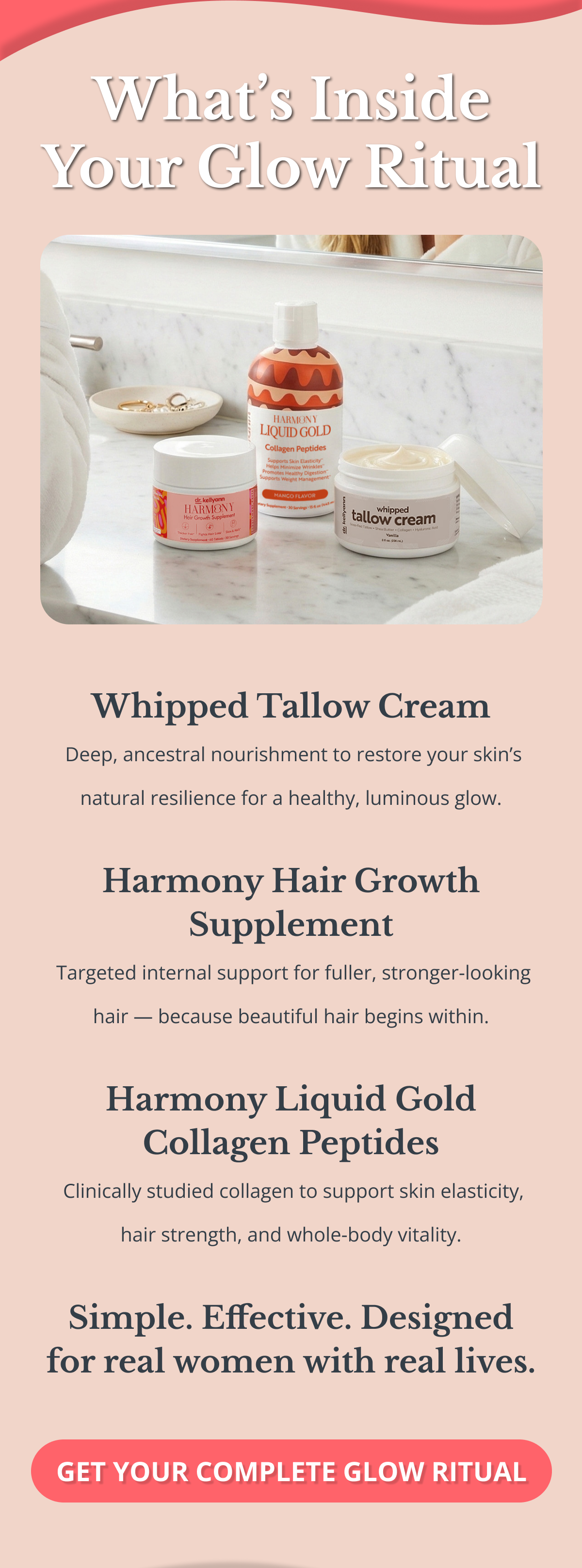 What’s Inside Your Glow Ritual Whipped Tallow Cream  Deep, ancestral nourishment to restore your skin’s natural resilience for a healthy, luminous glow.  Harmony Hair Growth Supplement  Targeted internal support for fuller, stronger-looking hair — because beautiful hair begins within.  Harmony Liquid Gold Collagen Peptides  Clinically studied collagen to support skin elasticity, hair strength, and whole-body vitality.  Simple. Effective. Designed for real women with real lives. GET YOUR COMPLETE GLOW RITUAL