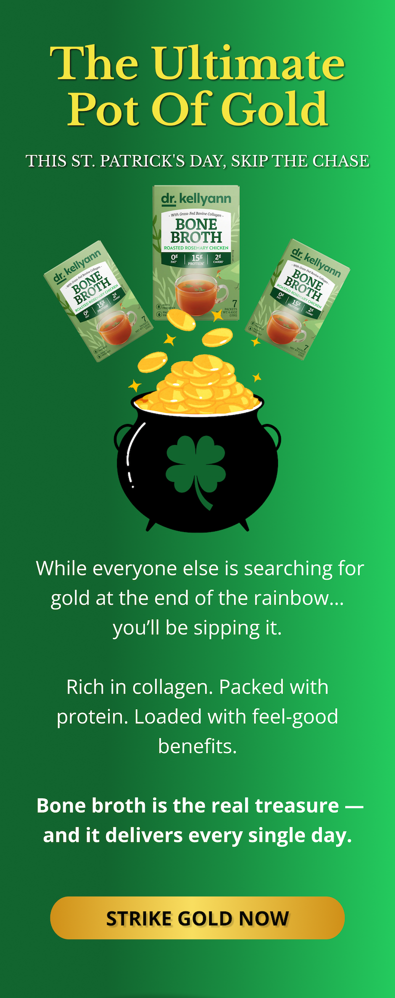 The Ultimate Pot of Gold This St. Patrick's Day, skip the chase &nbsp;While everyone else is searching for gold at the end of the rainbow… you’ll be sipping it.  Rich in collagen. Packed with protein. Loaded with feel-good benefits.   Bone broth is the real treasure — and it delivers every single day. STRIKE GOLD NOW 