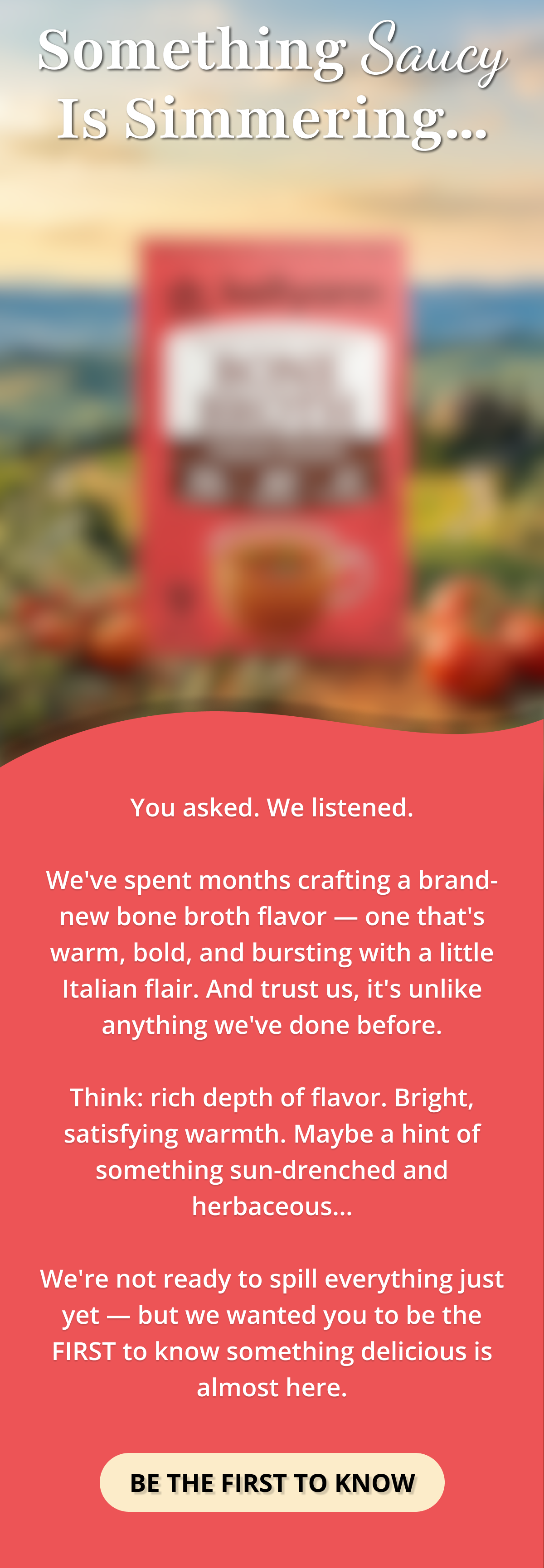 something saucy is simmering... You asked. We listened.  We've spent months crafting a brand-new bone broth flavor — one that's warm, bold, and bursting with a little Italian flair. And trust us, it's unlike anything we've done before.  Think: rich depth of flavor. Bright, satisfying warmth. Maybe a hint of something sun-drenched and herbaceous…  We're not ready to spill everything just yet — but we wanted you to be the FIRST to know something delicious is almost here. BE THE FIRST TO KNOW 