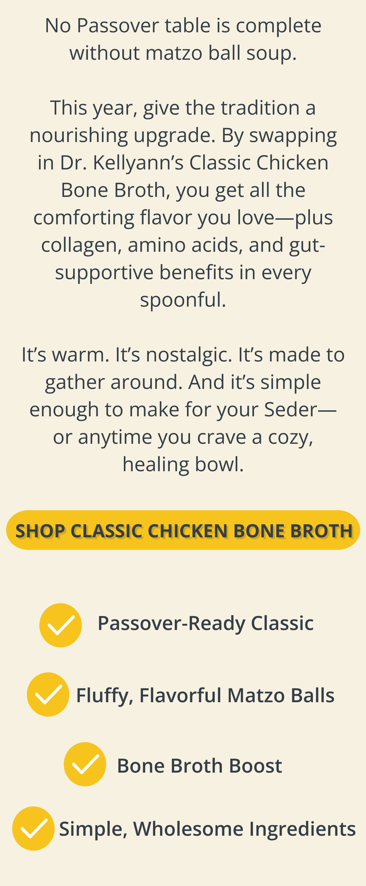 No Passover table is complete without matzo ball soup. This year, give the tradition a nourishing upgrade. By swapping in Dr. Kellyann’s Classic Chicken Bone Broth, you get all the comforting flavor you love—plus collagen, amino acids, and gut-supportive benefits in every spoonful. It’s warm. It’s nostalgic. It’s made to gather around.  And it’s simple enough to make for your Seder—or anytime you crave a cozy, healing bowl.