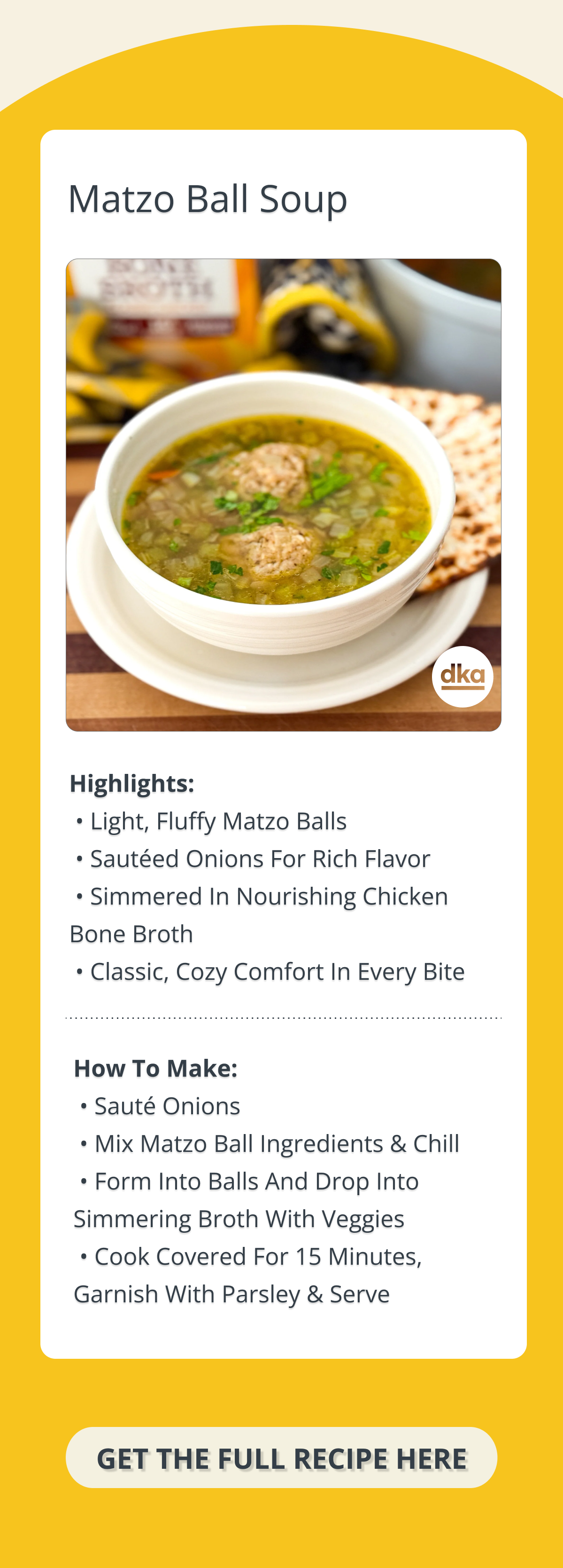🍲 MATZO BALL SOUP (RECIPE SNAPSHOT) Serves: 4 | Prep: 30 min (+ chill) | Cook: ~20 min Highlights:  • Light, fluffy matzo balls  • Sautéed onions for rich flavor  • Simmered in nourishing chicken bone broth  • Classic, cozy comfort in every bite How to Make:  • Sauté onions in schmaltz or ghee  • Mix matzo ball ingredients & chill  • Form into balls and drop into simmering broth with veggies  • Cook covered for 15 minutes, garnish with parsley & serve CTA Button:  [GET THE FULL RECIPE]