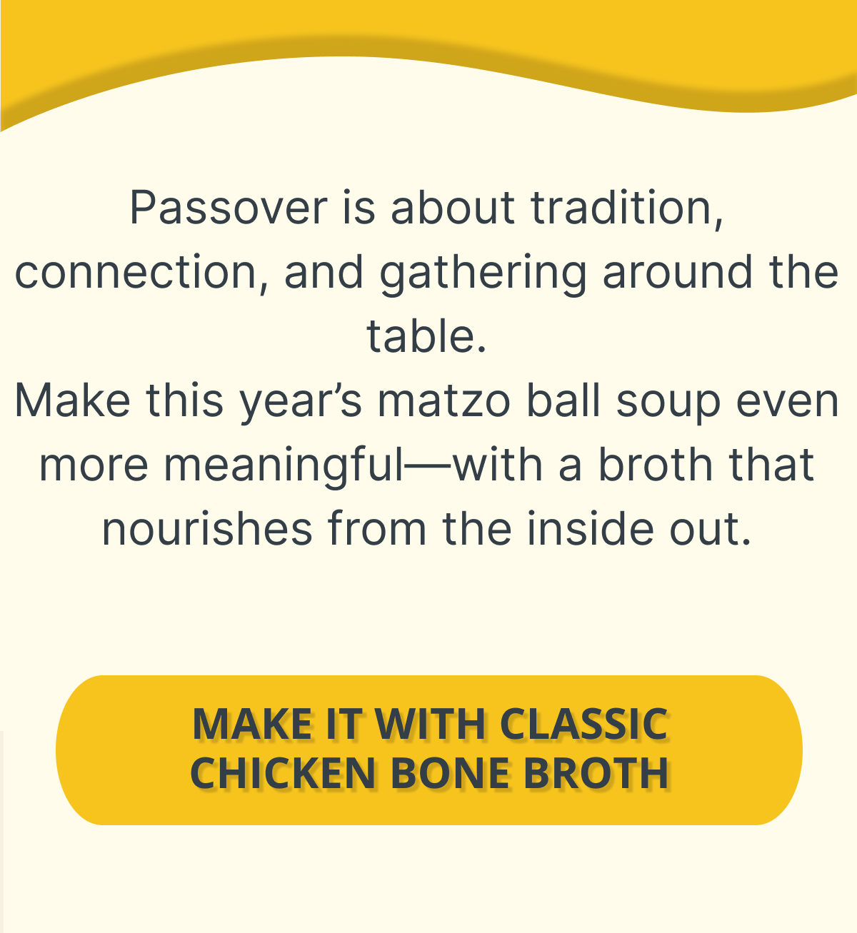 Passover is about tradition, connection, and gathering around the table. Make this year’s matzo ball soup even more meaningful—with a broth that nourishes from the inside out. Primary CTA:  [SHOP CLASSIC CHICKEN BONE BROTH]