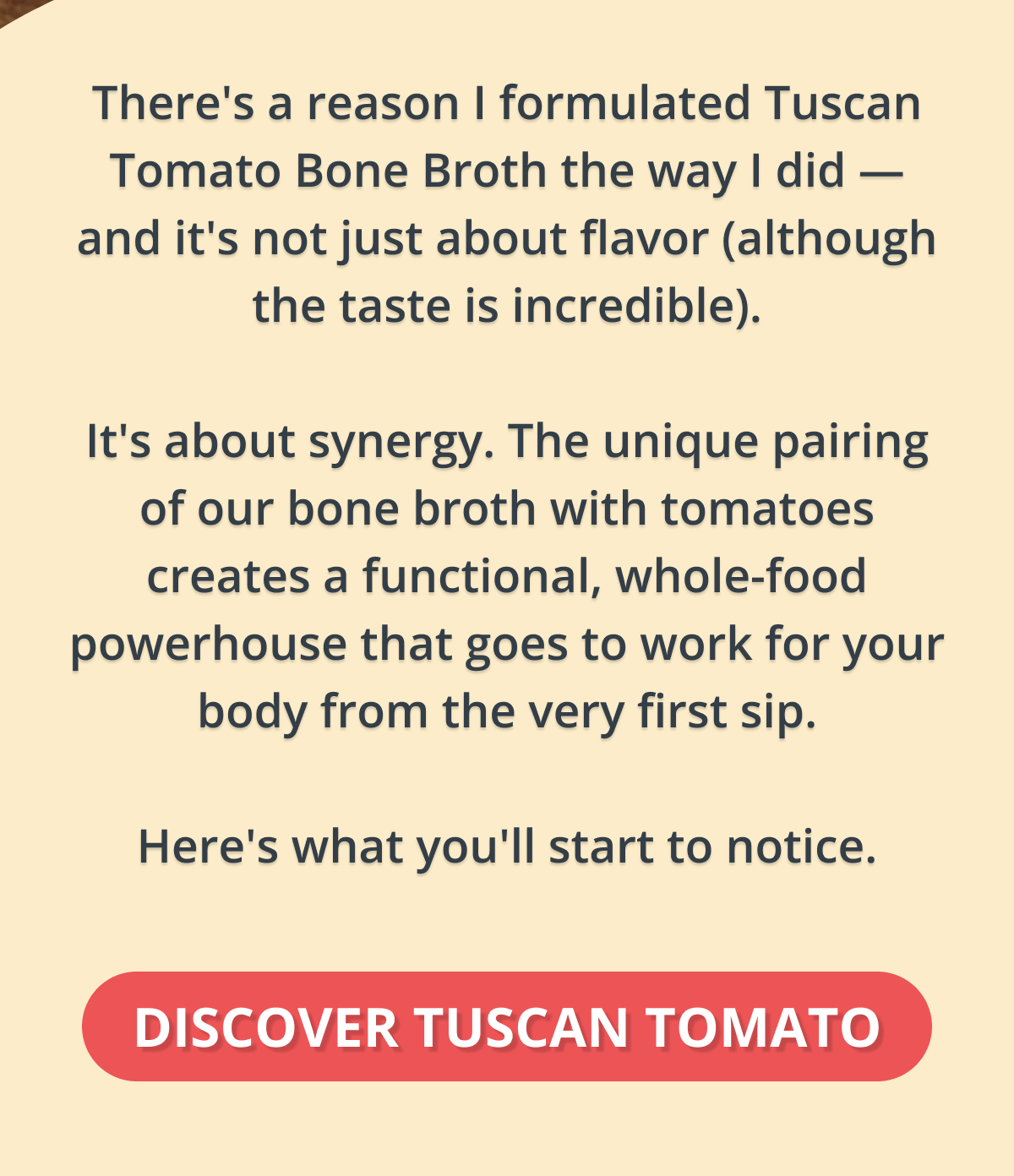 There's a reason I formulated Tuscan Tomato Bone Broth the way I did — and it's not just about flavor (although the taste is incredible).  It's about synergy. The unique pairing of our Protein Bone Broth Blend with tomatoes creates a functional, whole-food powerhouse that goes to work for your body from the very first sip.  Here's what the science says — and what you'll start to notice. DISCOVER TUSCAN TOMATO