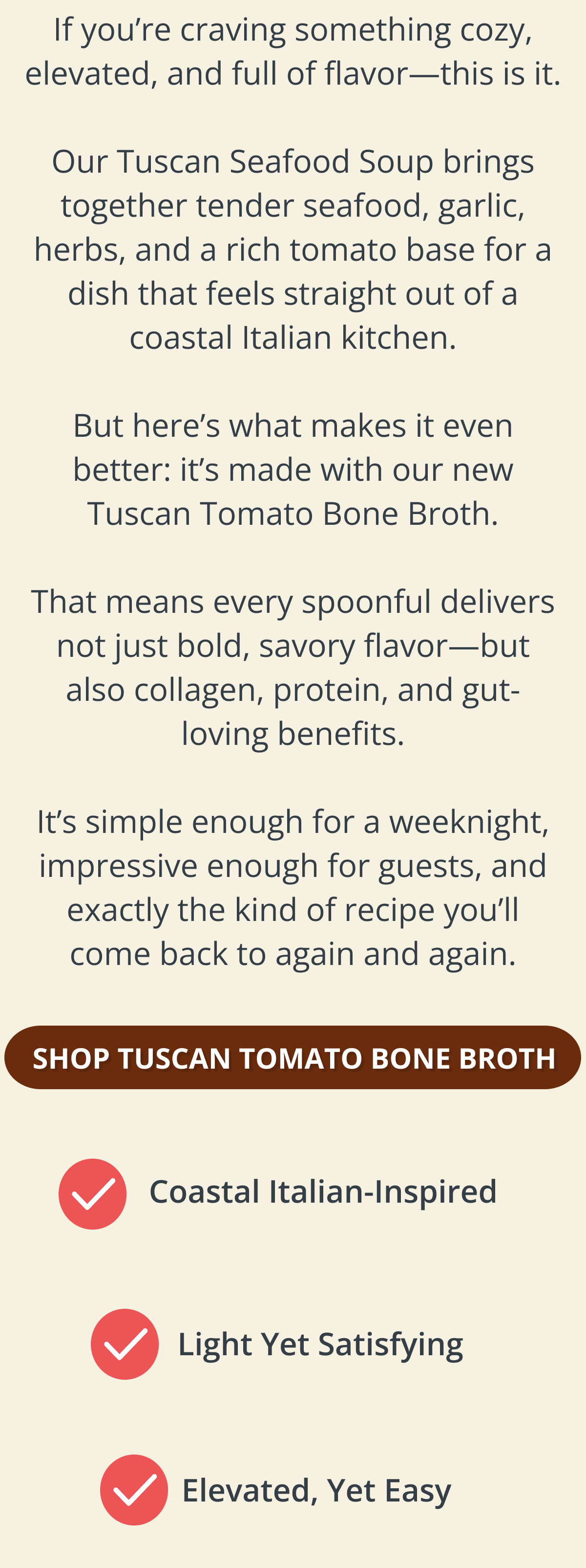 If you’re craving something cozy, elevated, and full of flavor—this is it.  Our Tuscan Seafood Soup brings together tender seafood, garlic, herbs, and a rich tomato base for a dish that feels straight out of a coastal Italian kitchen.  But here’s what makes it even better: it’s made with our new Tuscan Tomato Bone Broth.  That means every spoonful delivers not just bold, savory flavor—but also collagen, protein, and gut-loving benefits.  It’s simple enough for a weeknight, impressive enough for guests, and exactly the kind of recipe you’ll come back to again and again. SHOP TUSCAN TOMATO BONE BROTH