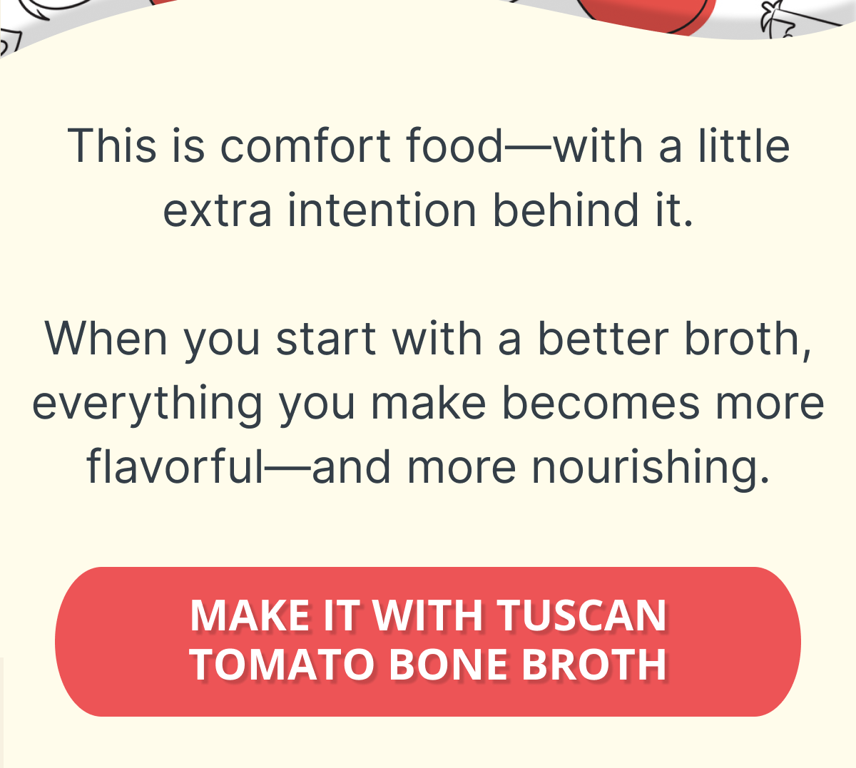 This is comfort food—with a little extra intention behind it.  When you start with a better broth, everything you make becomes more flavorful—and more nourishing. MAKE IT WITH TUSCAN TOMATO BONE BROTH  