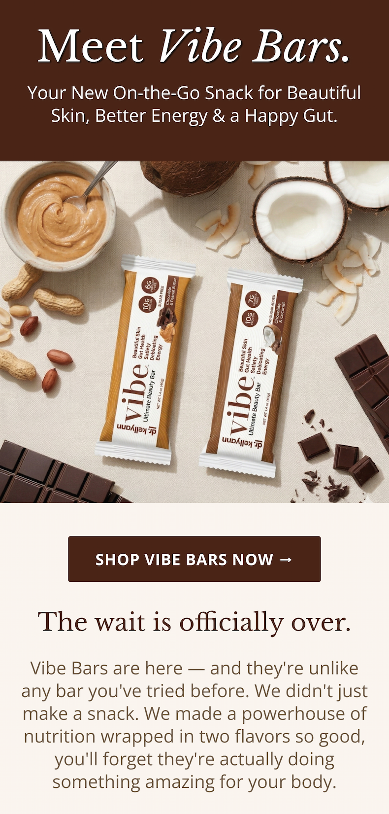 Meet Vibe Bars. Your New On-the-Go Snack for Beautiful Skin, Better Energy & a Happy Gut. Shop Vibe Bars Now → The wait is officially over. Vibe Bars are here — and they're unlike any bar you've tried before. We didn't just make a snack. We made a powerhouse of nutrition wrapped in two flavors so good, you'll forget they're actually doing something amazing for your body. 