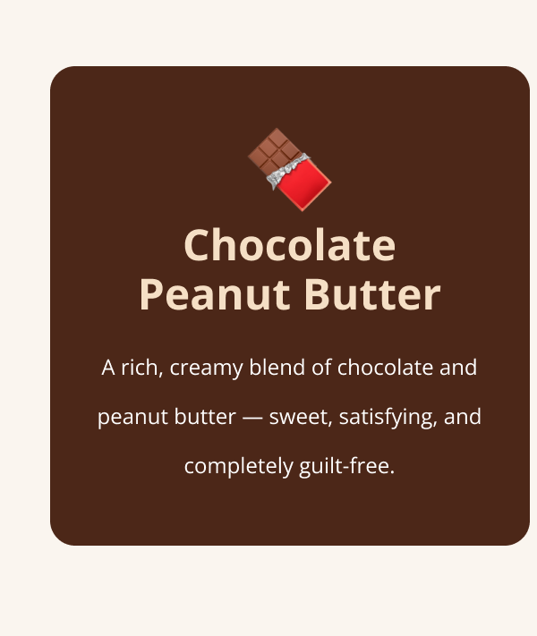 Chocolate Peanut Butter A rich, creamy blend of chocolate and peanut butter — sweet, satisfying, and completely guilt-free.