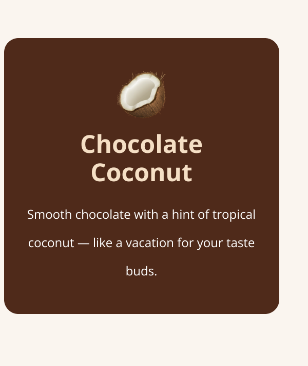 Chocolate Coconut Smooth chocolate with a hint of tropical coconut — like a vacation for your taste buds.