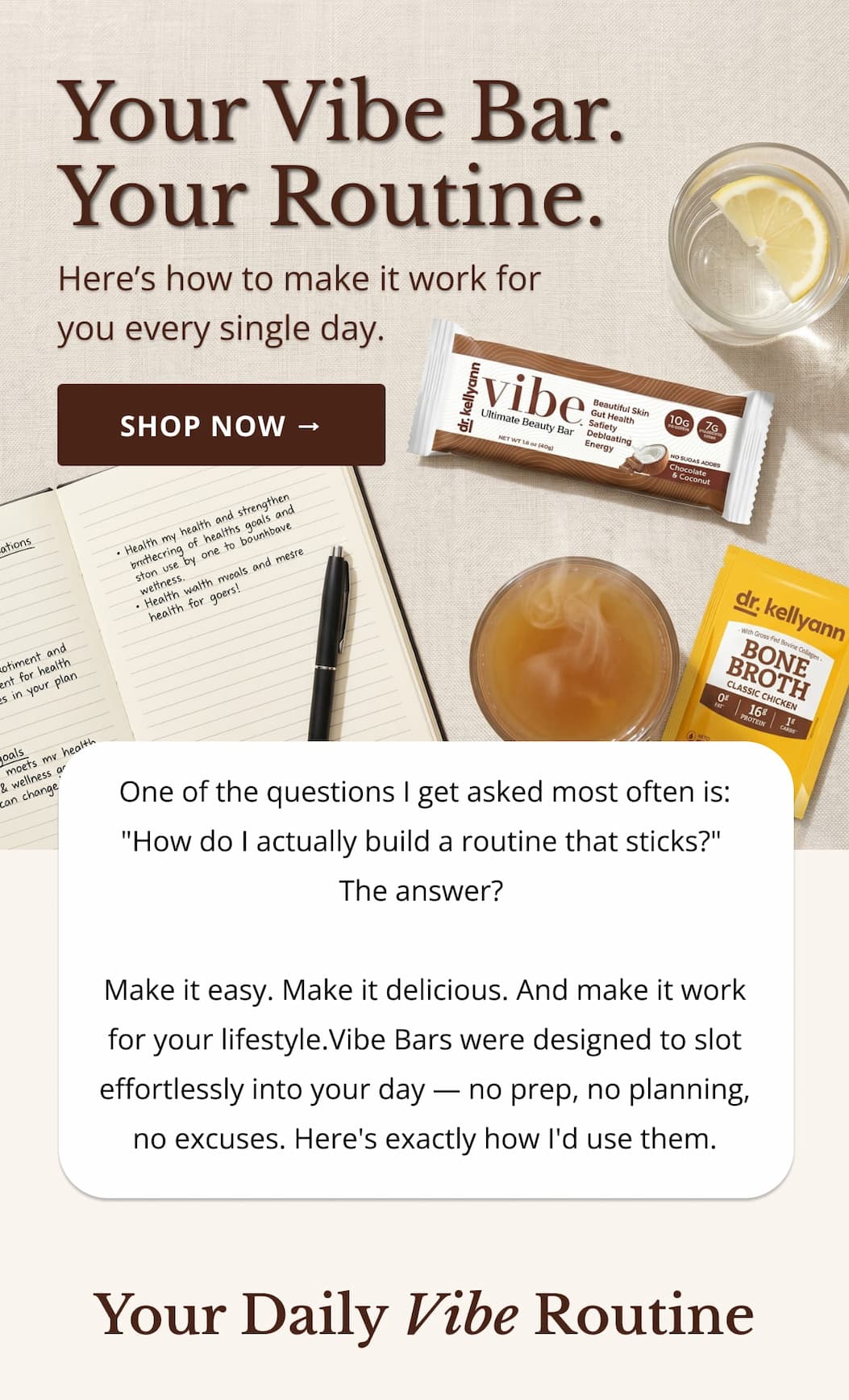 HEADER Your Vibe Bar. Your Routine. Here's How to Make It Work for You Every Single Day.   INTRO COPY One of the questions I get asked most often is: "How do I actually build a routine that sticks?" The answer? Make it easy. Make it delicious. And make it work for your lifestyle. Vibe Bars were designed to slot effortlessly into your day — no prep, no planning, no excuses. Here's exactly how I'd use them.