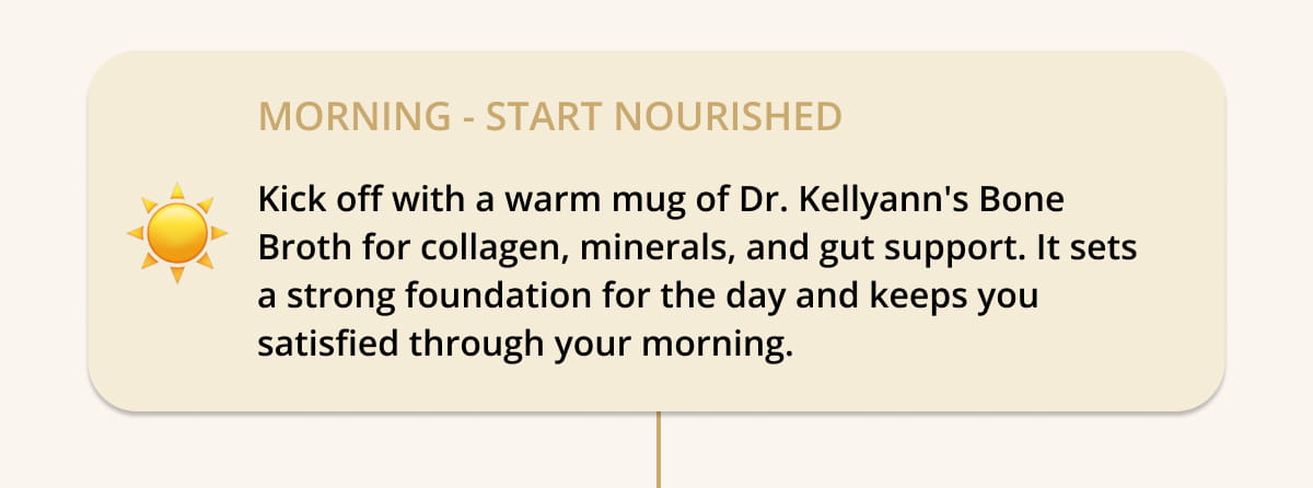☀️  MORNING — Start Nourished Kick off with a warm mug of Dr. Kellyann's Bone Broth for collagen, minerals, and gut support. It sets a strong foundation for the day and keeps you satisfied through your morning.