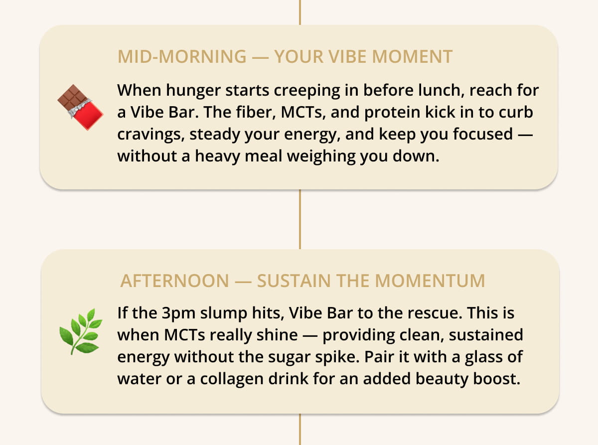 🍫  MID-MORNING — Your Vibe Bar Moment Around 10–11am, when hunger starts creeping in before lunch, reach for a Vibe Bar. The fiber, MCTs, and protein kick in to curb cravings, steady your energy, and keep you focused — without a heavy meal weighing you down.  🌿  AFTERNOON — Sustain the Momentum If the 3pm slump hits, Vibe Bar to the rescue. This is when MCTs really shine — providing clean, sustained energy without the sugar spike. Pair it with a glass of water or a collagen drink for an added beauty boost.