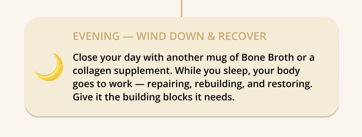 🌙  EVENING — Wind Down & Recover Close your day with another mug of Bone Broth or a collagen supplement. While you sleep, your body goes to work — repairing, rebuilding, and restoring. Give it the building blocks it needs.