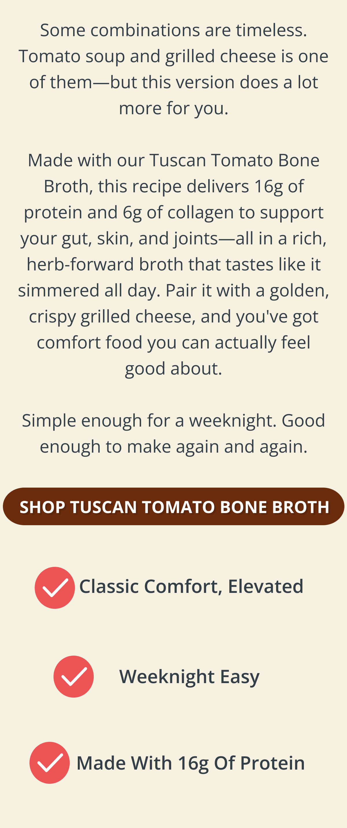 Some combinations are timeless. Tomato soup and grilled cheese is one of them—but this version does a lot more for you.  Made with our Tuscan Tomato Bone Broth, this recipe delivers 16g of protein and 6g of collagen to support your gut, skin, and joints—all in a rich, herb-forward broth that tastes like it simmered all day. Pair it with a golden, crispy grilled cheese, and you've got comfort food you can actually feel good about.  Simple enough for a weeknight. Good enough to make again and again. SHOP TUSCAN TOMATO BONE BROTH 