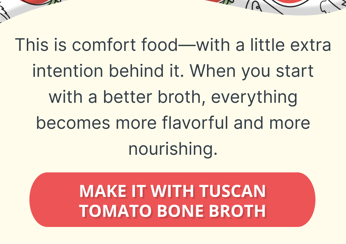 This is comfort food—with a little extra intention behind it.  When you start with a better broth, everything you make becomes more flavorful—and more nourishing. MAKE IT WITH TUSCAN TOMATO BONE BROTH  