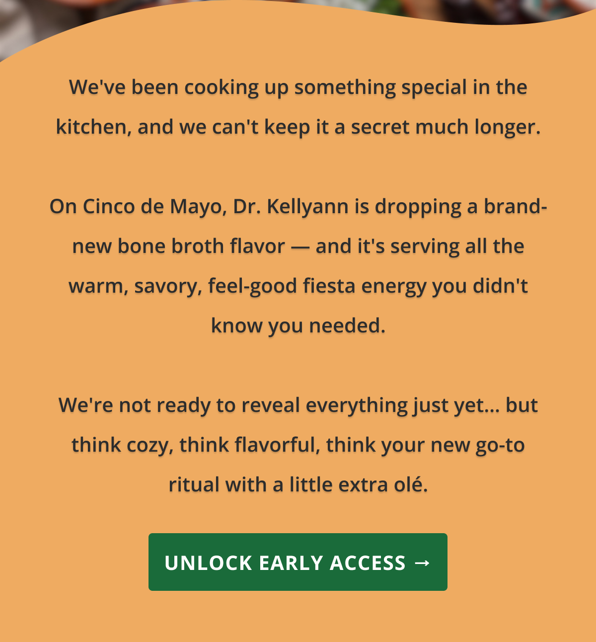 We've been cooking up something special in the kitchen, and we can't keep it a secret much longer.  On Cinco de Mayo, Dr. Kellyann is dropping a brand-new bone broth flavor — and it's serving all the warm, savory, feel-good fiesta energy you didn't know you needed.  We're not ready to reveal everything just yet… but think cozy, think flavorful, think your new go-to ritual with a little extra olé. unlock early access