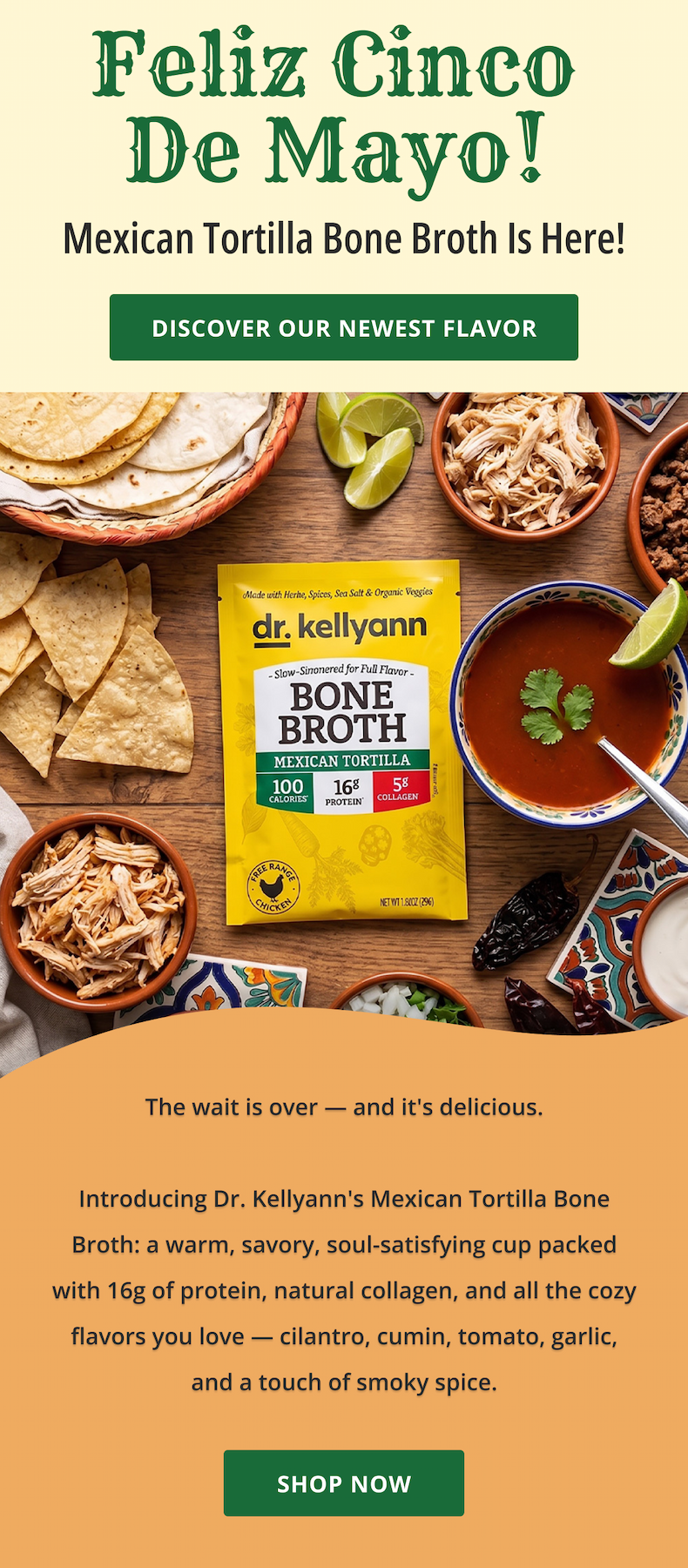Feliz Cinco  De Mayo!  Mexican Tortilla Bone Broth is here! DISCOVER OUR NEWEST FLAVOR The wait is over — and it's delicious.  Introducing Dr. Kellyann's Mexican Tortilla Bone Broth: a warm, savory, soul-satisfying cup packed with 16g of protein, natural collagen, and all the cozy flavors you love — cilantro, cumin, tomato, garlic, and a touch of smoky spice. 