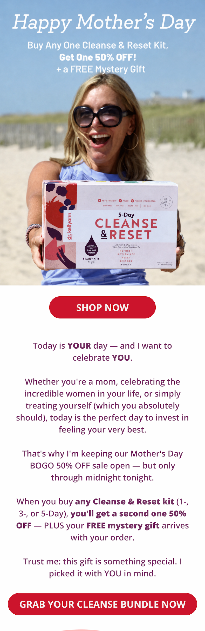 happy mother's day buy any one cleanse and reset kit, get one 50% off! + a free mystery gift! Today is YOUR day — and I want to celebrate YOU.  Whether you're a mom, celebrating the incredible women in your life, or simply treating yourself (which you absolutely should), today is the perfect day to invest in feeling your very best.  That's why I'm keeping our Mother's Day BOGO 50% OFF sale open — but only through midnight tonight.  When you buy any Cleanse & Reset kit (1-, 3-, or 5-Day), you'll get a second one 50% OFF — PLUS your FREE mystery gift arrives with your order.  Trust me: this gift is something special. I picked it with YOU in mind.