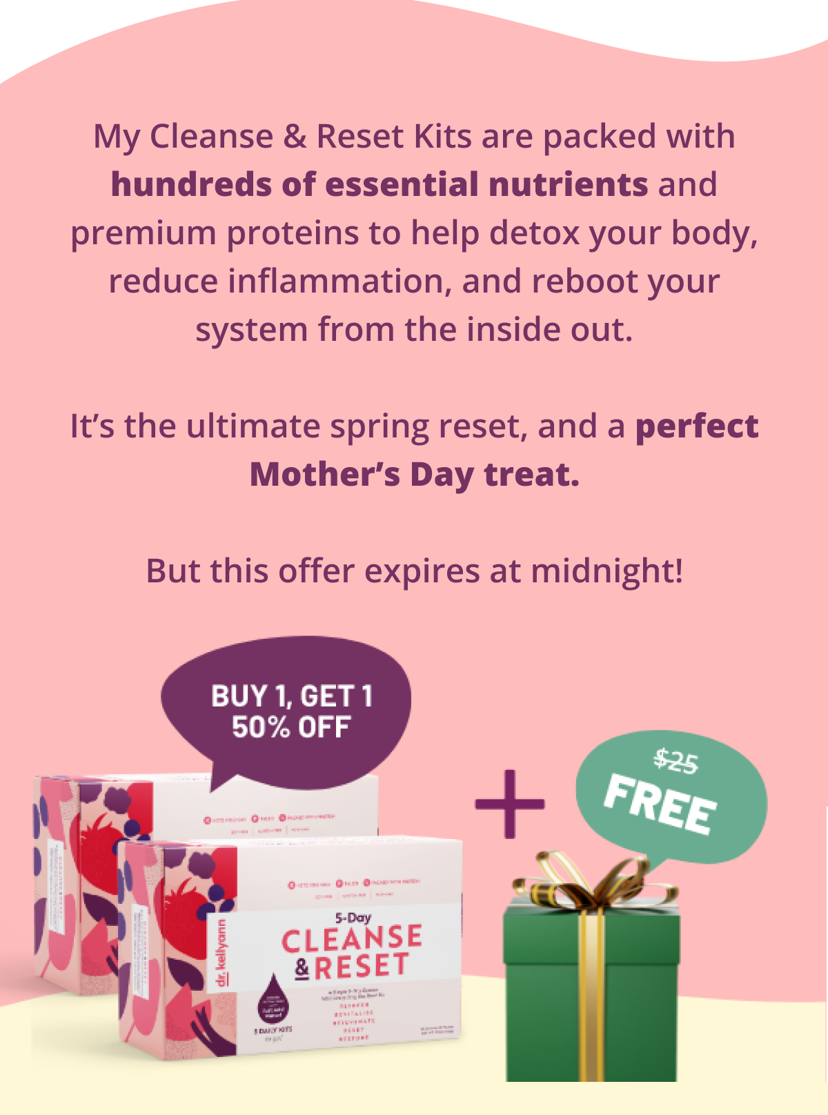 My Cleanse & Reset Kits are packed with hundreds of essential nutrients and premium proteins to help detox your body, reduce inflammation, and reboot your system from the inside out.  It’s the ultimate spring reset, and a perfect Mother’s Day treat.  But this offer expires at midnight!