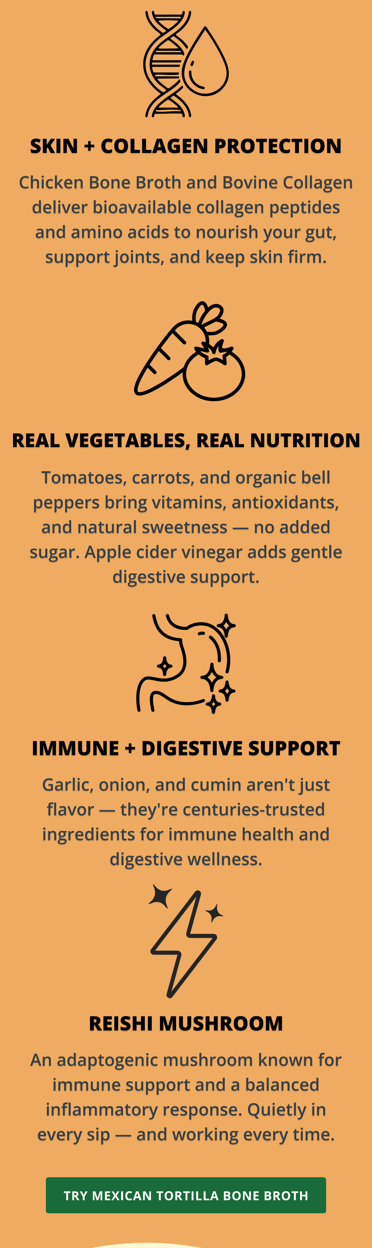 Skin + collagen support Chicken Bone Broth and Bovine Collagen deliver bioavailable collagen peptides and amino acids to nourish your gut, support joints, and keep skin firm.  Real vegetables, real nutrition Tomatoes, carrots, and organic bell peppers bring vitamins, antioxidants, and natural sweetness — no added sugar. Apple cider vinegar adds gentle digestive support.  Immune + digestive support Garlic, onion, and cumin aren't just flavor — they're centuries-trusted ingredients for immune health and digestive wellness.  Reishi mushroom An adaptogenic mushroom known for immune support and a balanced inflammatory response. Quietly in every sip — and working every time.