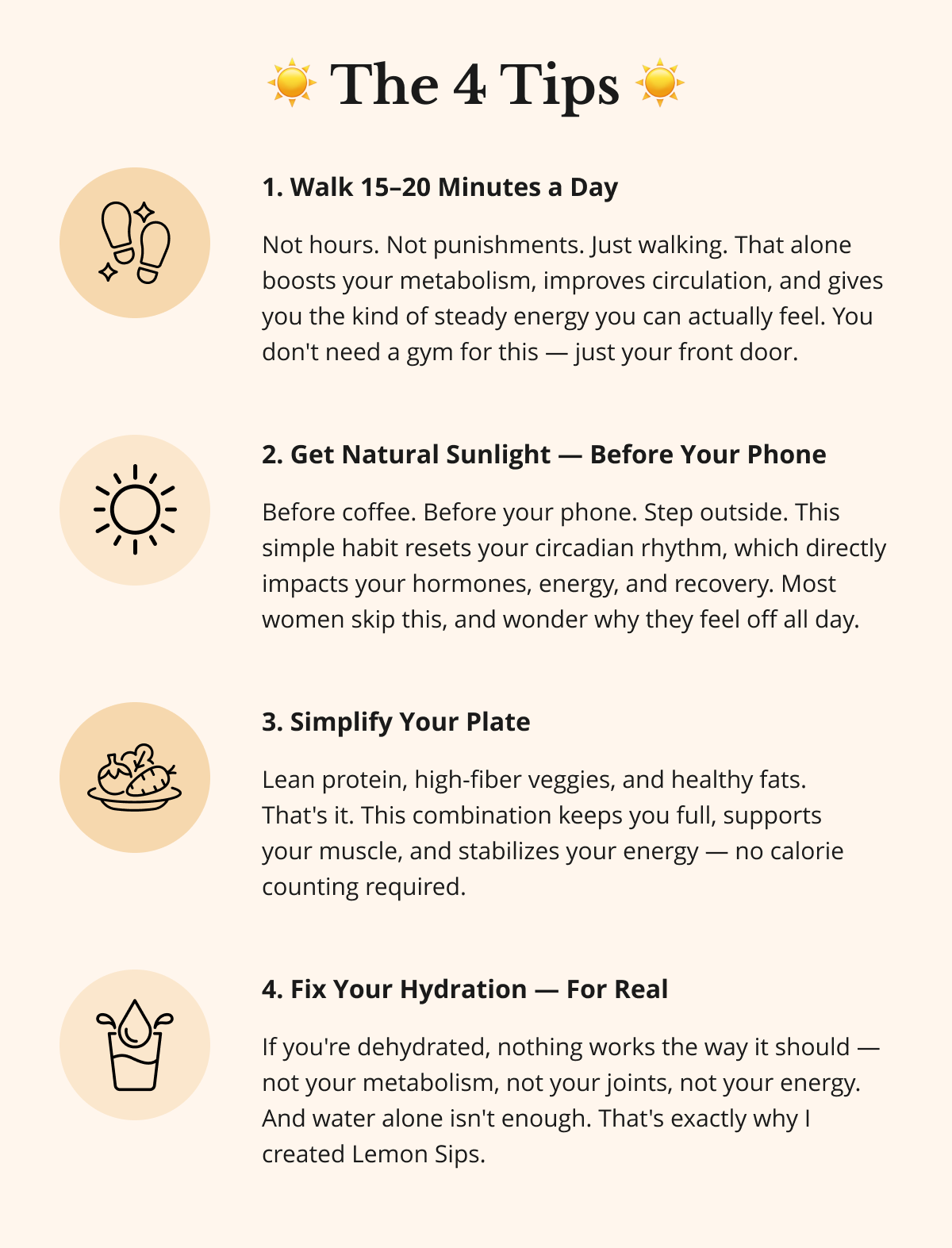 ☀️ The 4 Tips ☀️ 1. Walk 15–20 Minutes a Day Not hours. Not punishments. Just walking. That alone boosts your metabolism, improves circulation, and gives you the kind of steady energy you can actually feel. You don't need a gym for this — just your front door. 2. Get Natural Sunlight — Before Your Phone Before coffee. Before your phone. Step outside. This simple habit resets your circadian rhythm, which directly impacts your hormones, energy, and recovery. Most women skip this, and wonder why they feel off all day. 3. Simplify Your Plate  Lean protein, high-fiber veggies, and healthy fats.  That's it. This combination keeps you full, supports  your muscle, and stabilizes your energy — no calorie counting required. 4. Fix Your Hydration — For Real If you're dehydrated, nothing works the way it should — not your metabolism, not your joints, not your energy. And water alone isn't enough. That's exactly why I created Lemon Sips. 