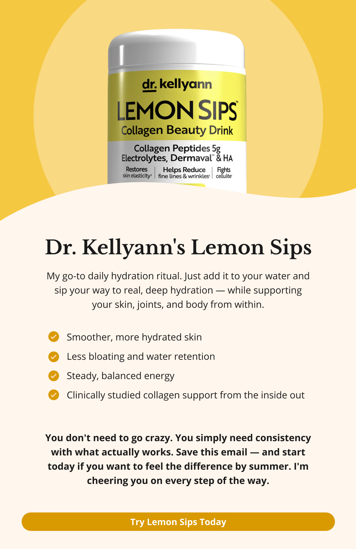Dr. Kellyann's Lemon Sips My go-to daily hydration ritual. Just add it to your water and sip your way to real, deep hydration — while supporting your skin, joints, and body from within. Smoother, more hydrated skin Less bloating and water retention Steady, balanced energy Clinically studied collagen support from the inside out You don't need to go crazy. You simply need consistency with what actually works. Save this email — and start today if you want to feel the difference by summer. I'm cheering you on every step of the way. Try Lemon Sips Today 
