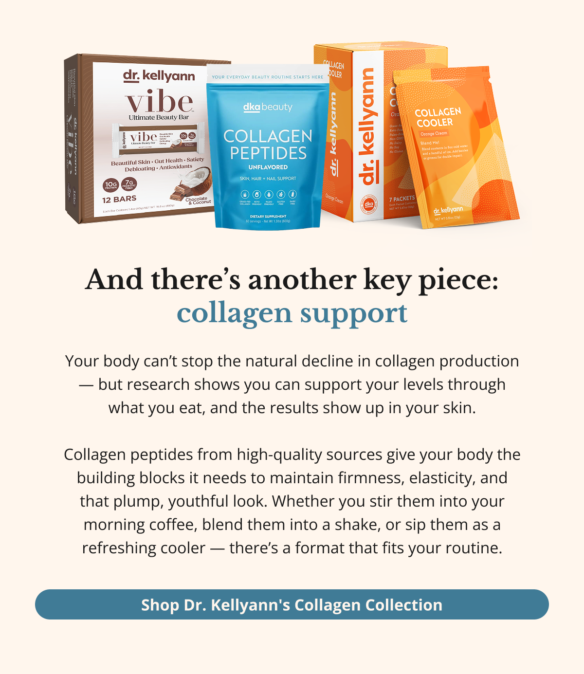 And there’s another key piece: collagen support Collagen is the protein that keeps your skin firm, smooth, and resilient. Think of it like the springs in a mattress — when they’re strong, everything stays lifted. When they weaken… well, you know.  Nutrients like vitamin C and collagen peptides help  your body maintain that structure and elasticity. And one  of my all-time favorite ways to get them? Bone broth. Simple, nourishing, and your skin absolutely loves it.  Shop Dr. Kellyann's Collagen Collection