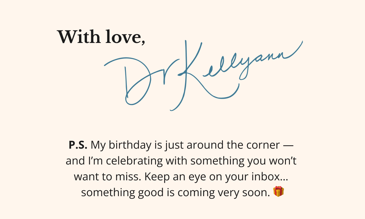 here's to glowing from the inside out, with love, dr. kellyann P.S. My birthday is just around the corner —  and I’m celebrating with something you won’t  want to miss. Keep an eye on your inbox…  something good is coming very soon. 🎁
