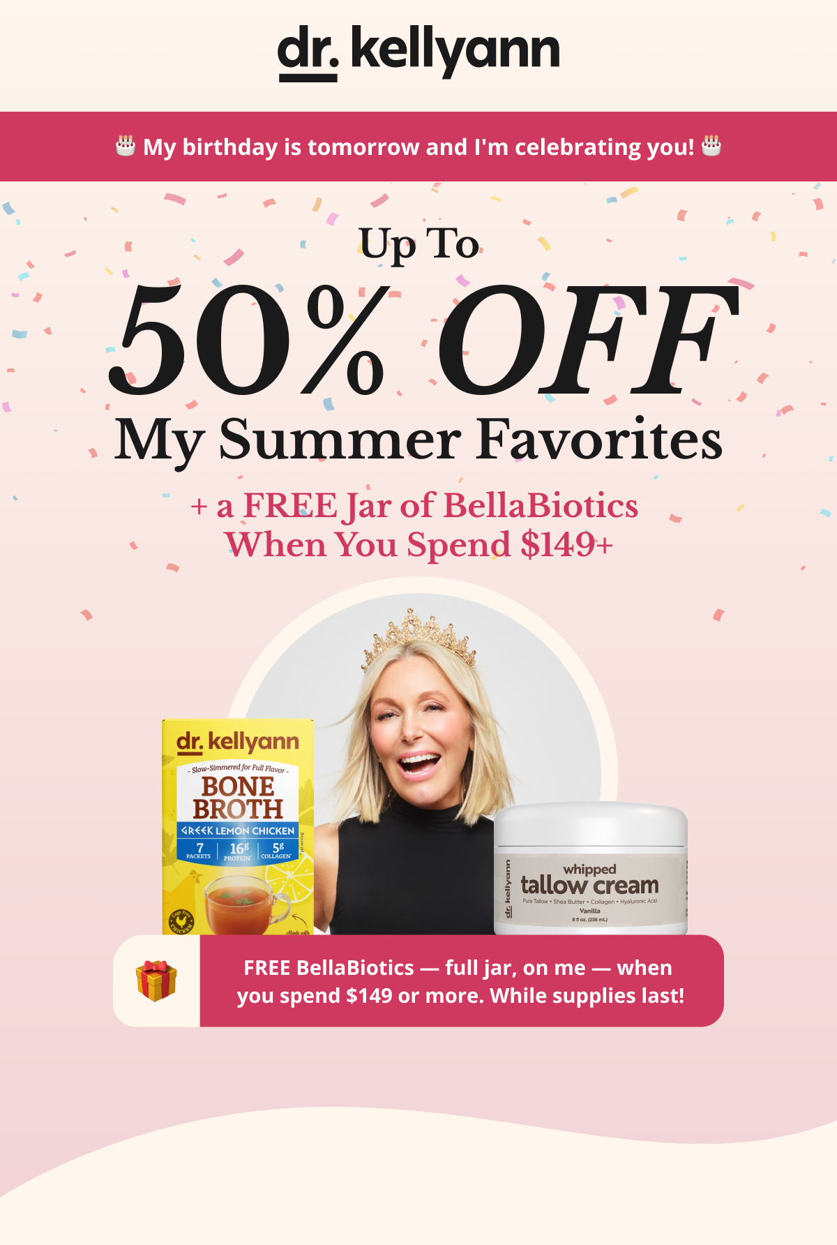 🎂 My birthday is tomorrow and I'm celebrating you! 🎂 50% OFF My Summer Favorites + a FREE Bottle of BellaBiotics  When You Spend $149+ FREE BellaBiotics — full bottle, on me — when  you spend $149 or more. While supplies last!  