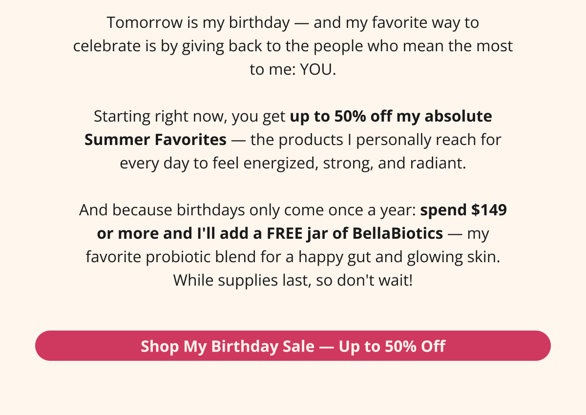 Tomorrow is my birthday — and my favorite way to celebrate is by giving back to the people who mean the most to me: YOU.  Starting right now, you get up to 50% off my absolute Summer Favorites — the products I personally reach for every day to feel energized, strong, and radiant.  And because birthdays only come once a year: spend $149 or more and I'll add a FREE bottle of BellaBiotics — my favorite probiotic blend for a happy gut and glowing skin. While supplies last, so don't wait! Shop My Birthday Sale — Up to 50% Off