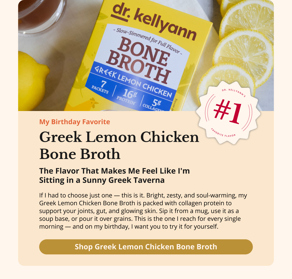 Greek Lemon Chicken  Bone Broth My Birthday Favorite The Flavor That Makes  Me Feel Like I'm Sitting in  a Sunny Greek Taverna If I had to choose just one — this is it. Bright, zesty, and soul-warming, my Greek Lemon Chicken Bone Broth is packed with collagen protein to support your joints, gut, and glowing skin. Sip it from a mug, use it as a soup base, or pour it over grains. This is the one I reach for every single morning — and on my birthday, I want you to try it for yourself. Shop Greek Lemon Chicken Bone Broth 