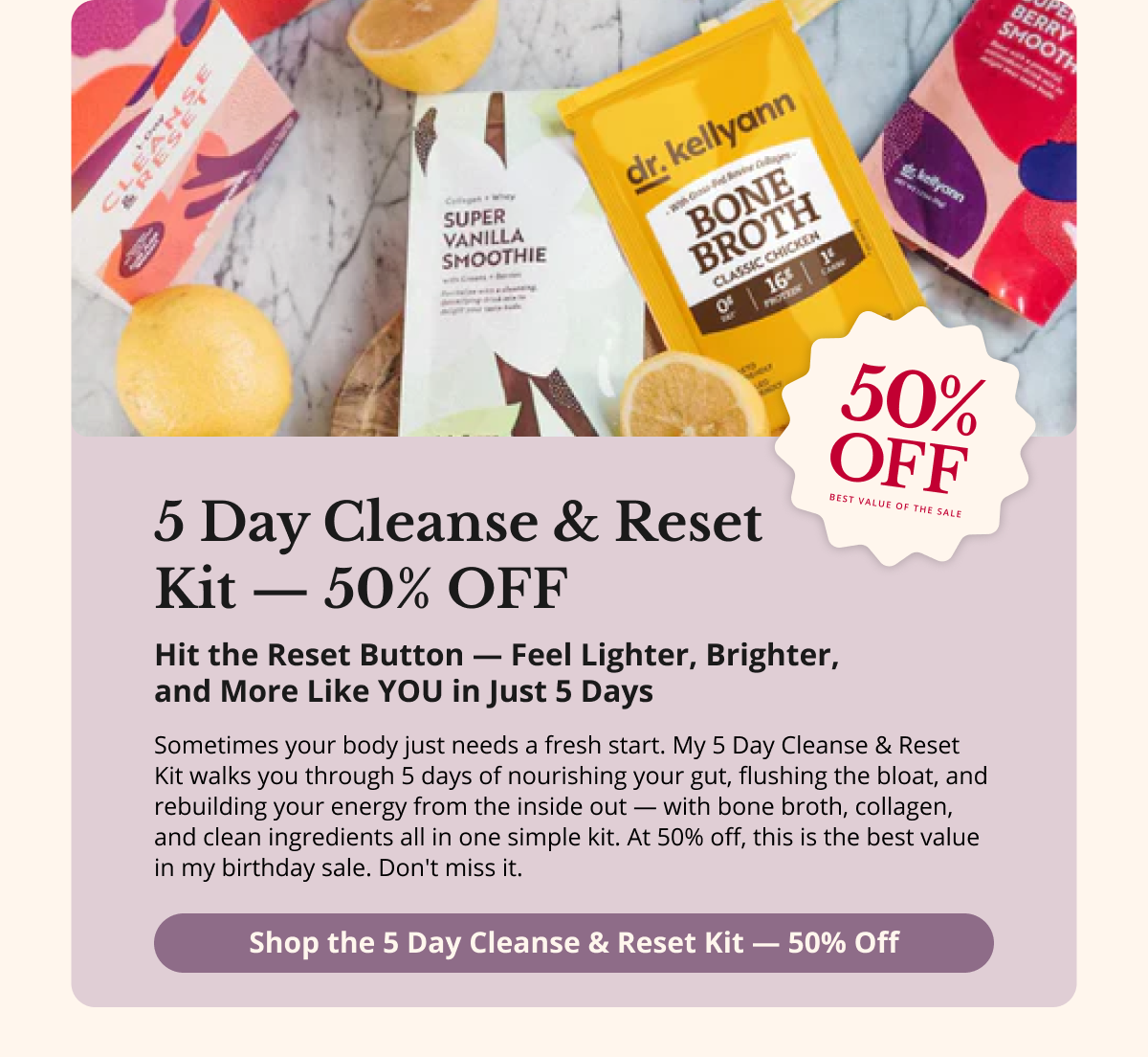 5 Day Cleanse  & Reset Kit —  50% OFF Hit the Reset Button —  Feel Lighter, Brighter,  and More Like YOU in  Just 5 Days Sometimes your body just needs a fresh start. My 5 Day Cleanse & Reset Kit walks you through 5 days of nourishing your gut, flushing the bloat, and rebuilding your energy from the inside out — with bone broth, collagen, and clean ingredients all in one simple kit. At 50% off, this is the best value in my birthday sale. Don't miss it. Shop the 5 Day Cleanse  & Reset Kit — 50% Off 