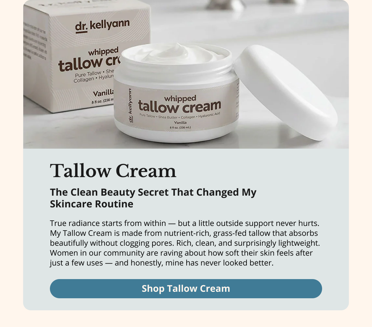 Tallow Cream My Secret to Soft,  Nourished Skin —  Inside and Out True radiance starts from within — but a little outside support never hurts. My Tallow Cream is made from nutrient-rich, grass-fed tallow that absorbs beautifully without clogging pores. Rich, clean, and surprisingly lightweight. Women in our community are raving about how soft their skin feels after just a few uses — and honestly, mine has never looked better. Shop Tallow Cream 