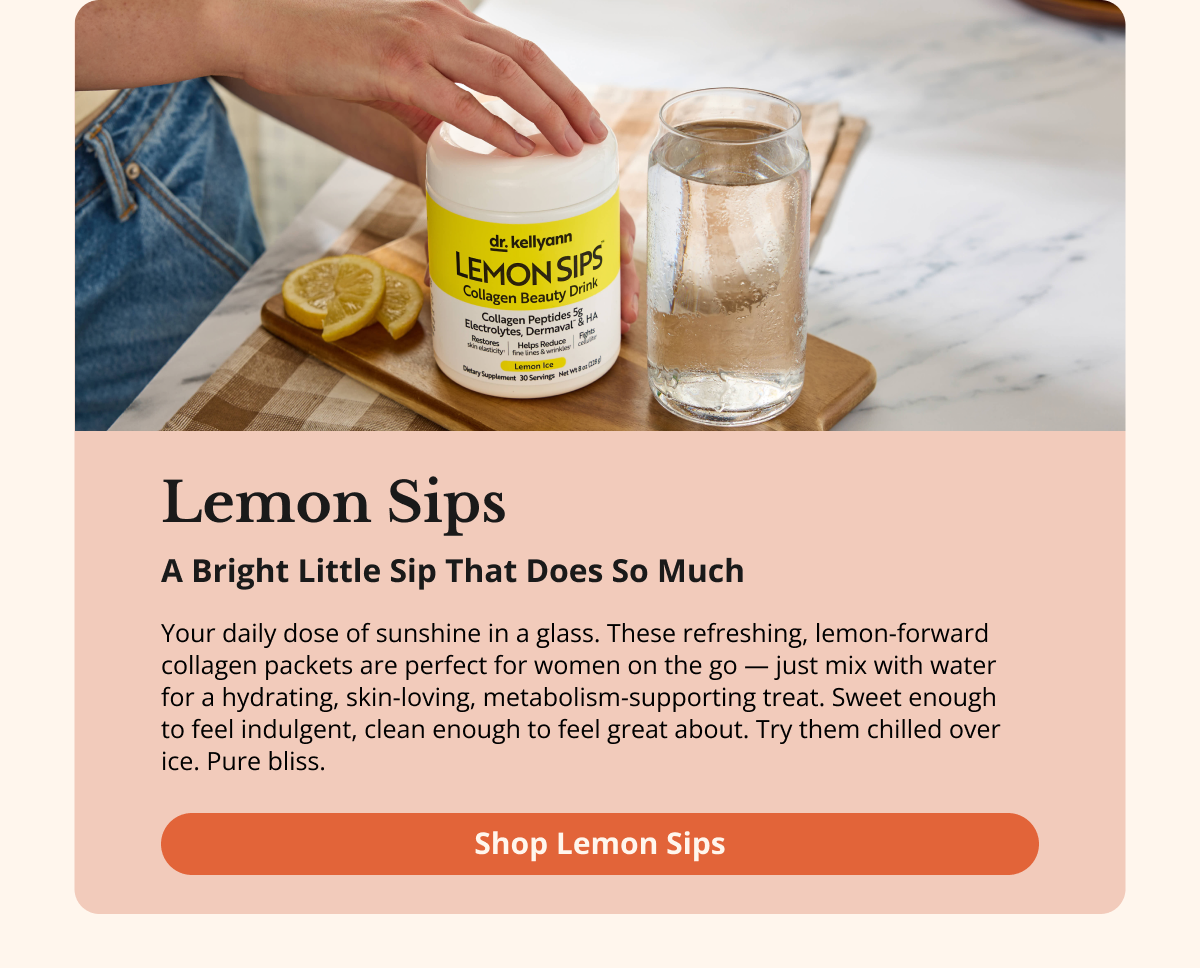 Lemon Sips A Bright Little Sip  That Does So Much Your daily dose of sunshine in a glass. These refreshing, lemon-forward collagen packets are perfect for women on the go — just mix with water for a hydrating, skin-loving, metabolism-supporting treat. Sweet enough to feel indulgent, clean enough to feel great about. Try them chilled over ice. Pure bliss. Shop Lemon Sips