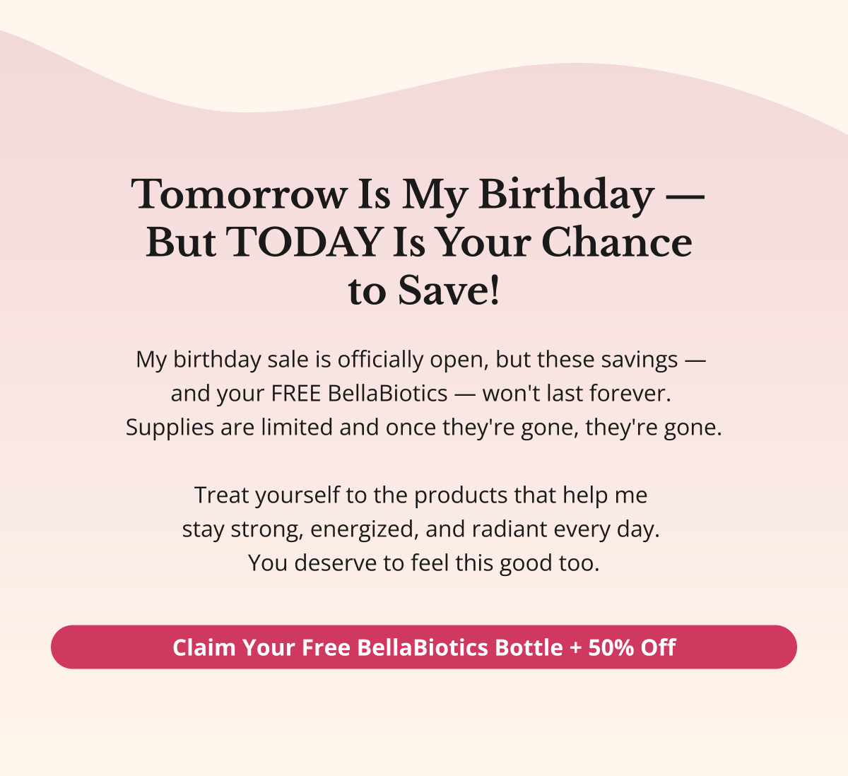 Tomorrow Is My Birthday —  But TODAY Is Your Chance  to Save! My birthday sale is officially open, but these savings —  and your FREE BellaBiotics — won't last forever.  Supplies are limited and once they're gone, they're gone.  Treat yourself to the products that help me  stay strong, energized, and radiant every day.  You deserve to feel this good too. Claim Your Free BellaBiotics Bottle + 50% Off 