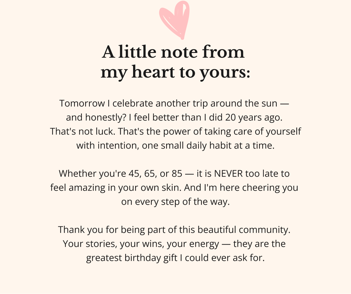A little note from  my heart to yours:  Tomorrow I celebrate another trip around the sun —  and honestly? I feel better than I did 20 years ago.  That's not luck. That's the power of taking care of yourself with intention, one small daily habit at a time.  Whether you're 45, 65, or 85 — it is NEVER too late to  feel amazing in your own skin. And I'm here cheering you  on every step of the way.  Thank you for being part of this beautiful community.  Your stories, your wins, your energy — they are the  greatest birthday gift I could ever ask for. 