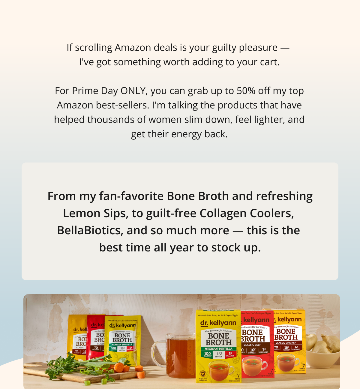 If scrolling Amazon deals is your guilty pleasure —  I've got something worth adding to your cart.  For Prime Day ONLY, you can grab up to 50% off my top Amazon best-sellers. I'm talking the products that have helped thousands of women slim down, feel lighter, and get their energy back. From my fan-favorite Bone Broth and refreshing Lemon Sips, to guilt-free Collagen Coolers,  BellaBiotics, and so much more — this is the  best time all year to stock up. 