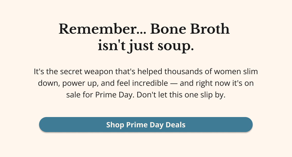 Remember... Bone Broth isn't just soup. It's the secret weapon that's helped thousands of women slim down, power up, and feel incredible - and right now it's on sale for Prime Day. Don't let this one slip by. Shop Prime Day Deals