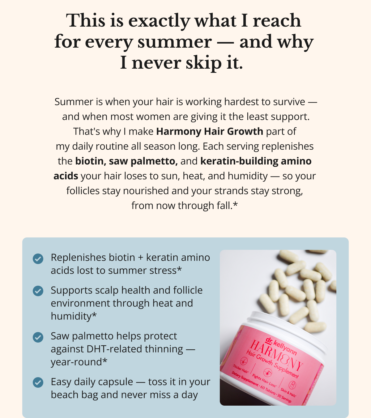 This is exactly what I reach  for every summer — and why  I never skip it.&nbsp;&nbsp;Summer is when your hair is working hardest to survive — and when most women are giving it the least support. That's why I make Harmony Hair Growth part of  my daily routine all season long. Each serving replenishes  the biotin, saw palmetto, and keratin-building amino  acids your hair loses to sun, heat, and humidity — so your  follicles stay nourished and your strands stay strong,  from now through fall.*&nbsp;Replenishes biotin + keratin amino acids lost to summer stress*&nbsp; Supports scalp health and follicle environment through heat and humidity*&nbsp; Saw palmetto helps protect against DHT-related thinning — year-round*&nbsp; Easy daily capsule — toss it in your beach bag and never miss a day