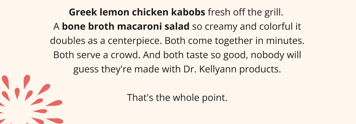 Greek lemon chicken kabobs fresh off the grill.  A bone broth macaroni salad so creamy and colorful it doubles as a centerpiece. Both come together in minutes. Both serve a crowd. And both taste so good, nobody will guess they're made with Dr. Kellyann products.  That's the whole point.