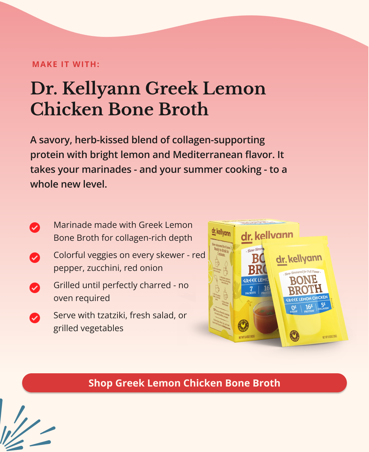 make it with: Dr. Kellyann Greek Lemon Chicken Bone Broth&nbsp;A savory, herb-kissed blend of collagen-supporting protein with bright lemon and Mediterranean flavor. It takes your marinades - and your summer cooking - to a whole new level. Shop Greek Lemon Chicken Bone Broth