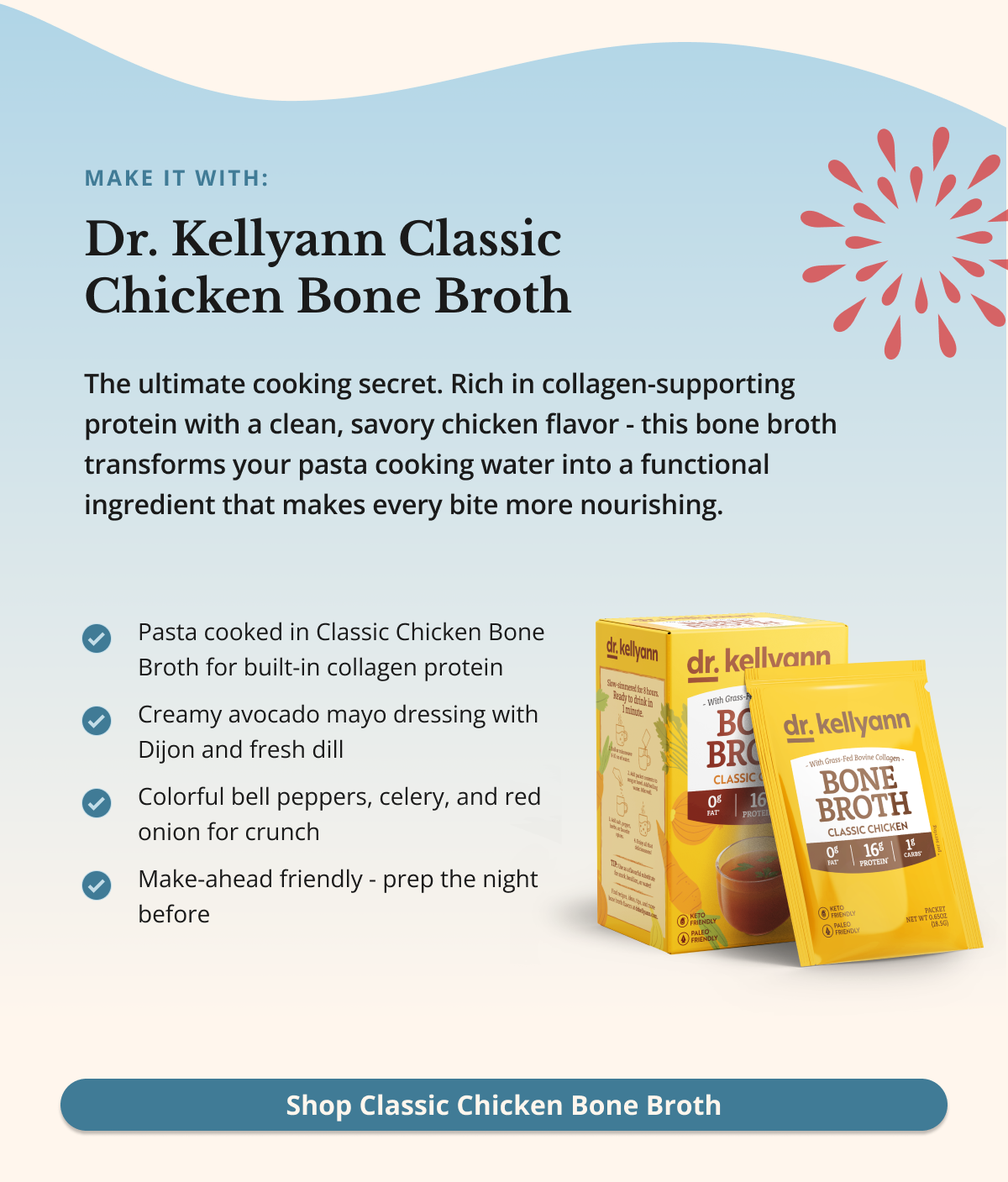 make it with: Dr. Kellyann Classic Chicken Bone Broth&nbsp;The ultimate cooking secret. Rich in collagen-supporting protein with a clean, savory chicken flavor - this bone broth transforms your pasta cooking water into a functional ingredient that makes every bite more nourishing. Shop Classic Chicken Bone Broth