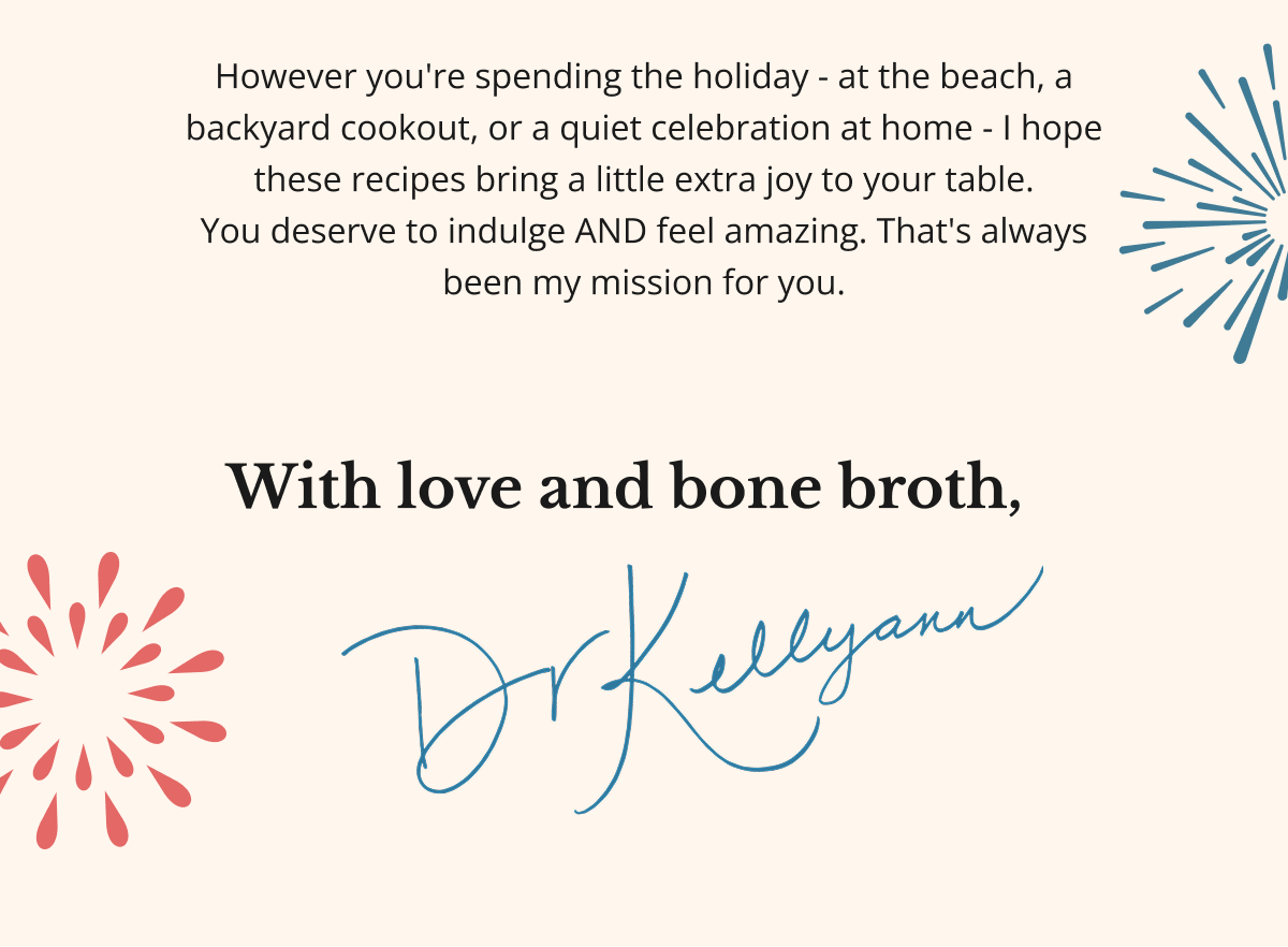 However you're spending the holiday - at the beach, a backyard cookout, or a quiet celebration at home - I hope these recipes bring a little extra joy to your table. You deserve to indulge AND feel amazing. That's always been my mission for you. With love and bone broth,&nbsp;