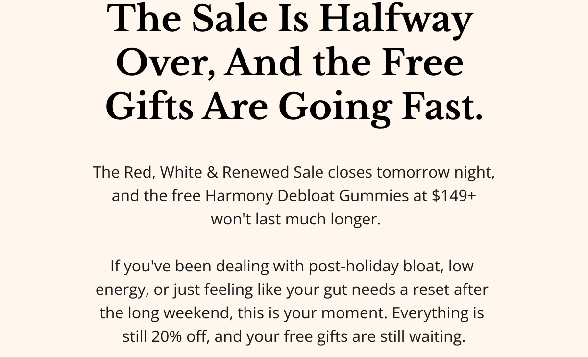 The Sale Is Halfway Over — And the Free Gifts Are Going Fast. Quick check-in, friend: the Red, White & Renewed Sale closes tomorrow night — and the free Harmony Debloat Gummies at $149+ won't last much longer. If you've been dealing with post-holiday bloat, low energy, or just feeling like your gut needs a reset after the long weekend, this is your moment. Everything is still 20% off — and your free gifts are still waiting.