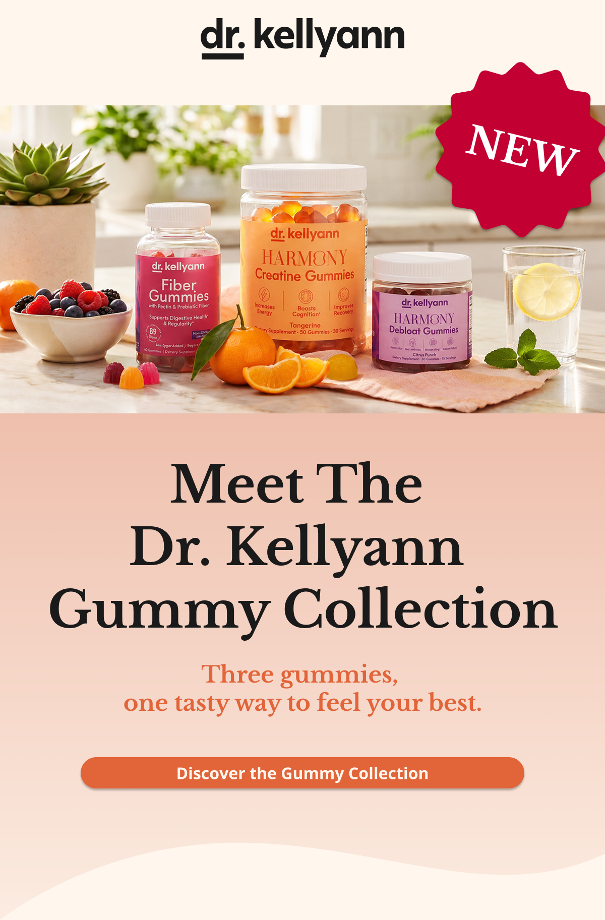 Meet The  Dr. Kellyann  Gummy Collection Four gummies,  one tasty way to feel your best. Discover the Gummy Collection