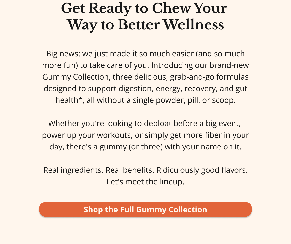 Get Ready to Chew Your  Way to Better Wellness Big news: we just made it so much easier (and so much more fun) to take care of you. Introducing our brand-new Gummy Collection, four delicious, grab-and-go formulas designed to support digestion, energy, recovery, and gut health*, all without a single powder, pill, or scoop.  Whether you're looking to debloat before a big event,  power up your workouts, nourish your skin and joints,  or simply get more fiber in your day, there's a gummy  (or four) with your name on it.  Real ingredients. Real benefits. Ridiculously good flavors. Let's meet the lineup. Shop the Full Gummy Collection 