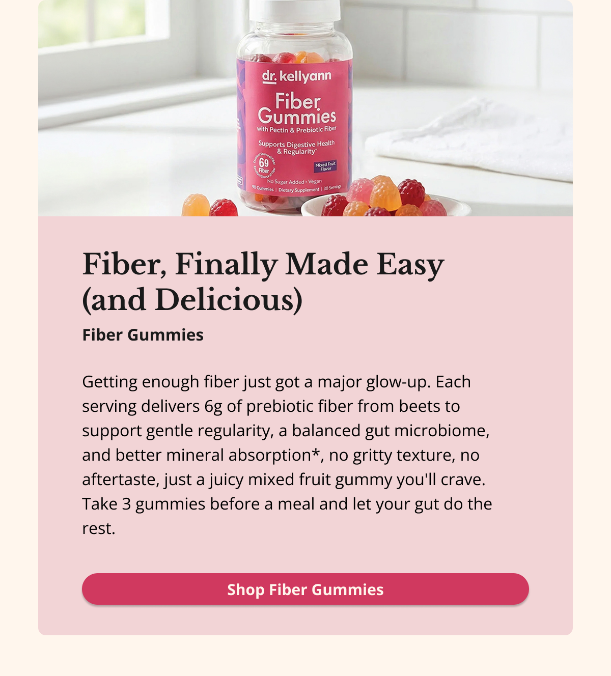 Fiber, Finally Made Easy  (and Delicious) Getting enough fiber just got a major glow-up. Each serving delivers 6g of prebiotic fiber from beets to support gentle regularity, a balanced gut microbiome, and better mineral absorption*, no gritty texture, no aftertaste, just a juicy mixed fruit gummy you'll crave. Take 3 gummies before a meal and let your gut do the rest.Shop Fiber Gummies